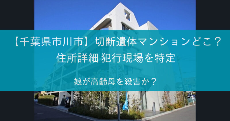 【千葉県市川市】切断遺体マンションどこ? 住所詳細 犯行現場を特定 娘が高齢母を殺害か?